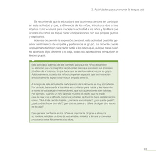 85
3. Actividades para promover la lengua oral
Se recomienda que la educadora sea la primera persona en participar
en esta actividad y que, a diferencia de los niños, introduzca dos o tres
objetos. Esto le servirá para modelar la actividad a los niños y facilitará que
a todos los niños les toque hacer comparaciones con sus propios gustos
y explicarlos.
Además de permitir la expresión personal, esta actividad posibilita ge-
nerar sentimientos de empatía y pertenencia al grupo. La docente puede
aprovecharla también para hacer notar a los niños que, aunque cada quien
ha aportado algo diferente a la caja, todas las aportaciones enriquecen el
tesoro grupal.
Esta actividad, además de dar contexto para que los niños desarrollen
su atención, es una magnífica oportunidad para que expresen sus intereses
y hablen de sí mismos, lo que hace que se sientan valorados por su grupo.
Adicionalmente, cuando los niños comparten espacios que los involucran
emocionalmente logran crear mayor empatía entre sí.
A lo largo de esta actividad la participación de la docente es muy importante.
Por un lado, hace sentir a los niños en confianza para hablar y les transmite,
a través de su actitud e intervenciones, que sus aportaciones son valiosas.
Por ejemplo, cuando un niño apenas muestra el objeto que ha traído
para la caja y se le dificulta comenzar a hablar, la docente hace señalamientos
como: “Qué linda piedrita trajiste, ¿dónde la encontraste?, ¿por qué te gustó?,
¿qué podrías hacer con ella?, ¿en qué se parece o difiere de algún otro tesoro
de la caja?”
Para generar confianza en los niños es importante dirigirse a ellos por
su nombre, emplear un tono de voz amable, mirarlos a la cara y conversar
procurando estar físicamente a su altura.
 