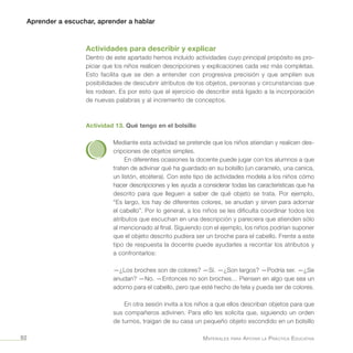 Aprender a escuchar, aprender a hablar
Materiales para Apoyar la Práctica Educativa92
Actividades para describir y explicar
Dentro de este apartado hemos incluido actividades cuyo principal propósito es pro-
piciar que los niños realicen descripciones y explicaciones cada vez más completas.
Esto facilita que se den a entender con progresiva precisión y que amplíen sus
posibilidades de descubrir atributos de los objetos, personas y circunstancias que
les rodean. Es por esto que el ejercicio de describir está ligado a la incorporación
de nuevas palabras y al incremento de conceptos.
Actividad 13. Qué tengo en el bolsillo
Mediante esta actividad se pretende que los niños atiendan y realicen des-
cripciones de objetos simples.
En diferentes ocasiones la docente puede jugar con los alumnos a que
traten de adivinar qué ha guardado en su bolsillo (un caramelo, una canica,
un listón, etcétera). Con este tipo de actividades modela a los niños cómo
hacer descripciones y les ayuda a considerar todas las características que ha
descrito para que lleguen a saber de qué objeto se trata. Por ejemplo,
“Es largo, los hay de diferentes colores, se anudan y sirven para adornar
el cabello”. Por lo general, a los niños se les dificulta coordinar todos los
atributos que escuchan en una descripción y pareciera que atienden sólo
al mencionado al final. Siguiendo con el ejemplo, los niños podrían suponer
que el objeto descrito pudiera ser un broche para el cabello. Frente a este
tipo de respuesta la docente puede ayudarles a recontar los atributos y
a confrontarlos:
—¿Los broches son de colores? —Sí. —¿Son largos? —Podría ser. —¿Se
anudan? —No. —Entonces no son broches… Piensen en algo que sea un
adorno para el cabello, pero que esté hecho de tela y pueda ser de colores.
En otra sesión invita a los niños a que ellos describan objetos para que
sus compañeros adivinen. Para ello les solicita que, siguiendo un orden
de turnos, traigan de su casa un pequeño objeto escondido en un bolsillo
 