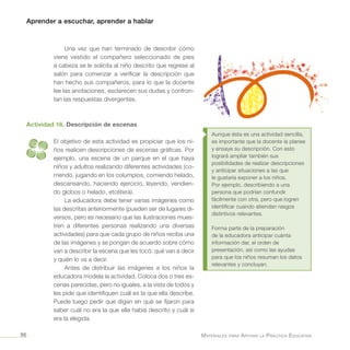 Aprender a escuchar, aprender a hablar
Materiales para Apoyar la Práctica Educativa96
Una vez que han terminado de describir cómo
viene vestido el compañero seleccionado de pies
a cabeza se le solicita al niño descrito que regrese al
salón para comenzar a verificar la descripción que
han hecho sus compañeros, para lo que la docente
lee las anotaciones, esclarecen sus dudas y confron-
tan las respuestas divergentes.
Actividad 16. Descripción de escenas
El objetivo de esta actividad es propiciar que los ni-
ños realicen descripciones de escenas gráficas. Por
ejemplo, una escena de un parque en el que haya
niños y adultos realizando diferentes actividades (co-
rriendo, jugando en los columpios, comiendo helado,
descansando, haciendo ejercicio, leyendo, vendien-
do globos o helado, etcétera).
La educadora debe tener varias imágenes como
las descritas anteriormente (pueden ser de lugares di-
versos, pero es necesario que las ilustraciones mues-
tren a diferentes personas realizando una diversas
actividades) para que cada grupo de niños reciba una
de las imágenes y se pongan de acuerdo sobre cómo
van a describir la escena que les tocó: qué van a decir
y quién lo va a decir.
Antes de distribuir las imágenes a los niños la
educadora modela la actividad. Coloca dos o tres es-
cenas parecidas, pero no iguales, a la vista de todos y
les pide que identifiquen cuál es la que ella describe.
Puede luego pedir que digan en qué se fijaron para
saber cuál no era la que ella había descrito y cuál sí
era la elegida.
Aunque ésta es una actividad sencilla,
es importante que la docente la planee
y ensaye su descripción. Con esto
logrará ampliar también sus
posibilidades de realizar descripciones
y anticipar situaciones a las que
le gustaría exponer a los niños.
Por ejemplo, describiendo a una
persona que podrían confundir
fácilmente con otra, pero que logren
identificar cuando atiendan rasgos
distintivos relevantes.
Forma parte de la preparación
de la educadora anticipar cuánta
información dar, el orden de
presentación, así como las ayudas
para que los niños resuman los datos
relevantes y concluyan.
 