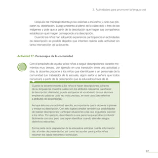 97
3. Actividades para promover la lengua oral
Después del modelaje distribuye las escenas a los niños y pide que pre-
paren su descripción. Luego presenta al pleno de la clase dos o tres de las
imágenes y pide que a partir de la descripción que hagan sus compañeros
establezcan qué imagen corresponde a la descripción.
Cuando los niños han adquirido experiencia participando en actividades
de descripción es posible dejarlos que intenten realizar esta actividad sin
tanta intervención de la docente.
Actividad 17. Personajes de la comunidad
Con el propósito de ayudar a los niños a seguir descripciones durante mo-
mentos muy breves, por ejemplo en una transición entre una actividad y
otra, la docente propone a los niños que identifiquen a un personaje de la
comunidad (un trabajador de la escuela, algún señor o señora que todos
conozcan) a partir de la descripción que la educadora hace de él.
Cuando la docente modela a los niños el hacer descripciones, a través
de su lenguaje les muestra cuáles son los atributos relevantes para hacer
la descripción. Asimismo, puede enriquecer el vocabulario de sus alumnos
empleando palabras cada vez más precisas, en este caso para referirse
a atributos de las personas.
Aunque ésta es una actividad sencilla, es importante que la docente la planee
y ensaye su descripción. Con esto logrará ampliar también sus posibilidades
de realizar descripciones y anticipar situaciones a las que le gustaría exponer
a los niños. Por ejemplo, describiendo a una persona que podrían confundir
fácilmente con otra, pero que logren identificar cuando atiendan rasgos
distintivos relevantes.
Forma parte de la preparación de la educadora anticipar cuánta información
dar, el orden de presentación, así como las ayudas para que los niños
resuman los datos relevantes y concluyan.
 