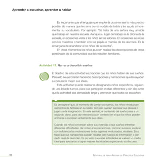 Aprender a escuchar, aprender a hablar
Materiales para Apoyar la Práctica Educativa98
Es importante que el lenguaje que emplee la docente sea lo más preciso
posible, de manera que les sirva como modelo de habla y les ayude a incre-
mentar su vocabulario. Por ejemplo: “Se trata de una señora muy amable
que trabaja en nuestra escuela. Aunque su lugar de trabajo es la oficina de la
escuela, en ocasiones visita a los niños en los salones. En ocasiones se reúne
con los maestros o también con los papás o mamás de los alumnos. Es la
encargada de abanderar a los niños de la escolta”.
En otros momentos los niños pueden realizar las descripciones de otros
personajes de la comunidad que les resulten familiares.
Actividad 18. Narrar y describir sueños
El objetivo de esta actividad es propiciar que los niños hablen de sus sueños.
Para ello se ejercitarán haciendo descripciones y narraciones que les ayuden
a comunicar mejor sus ideas.
Esta actividad puede realizarse designando niños específicos, siguien-
do una lista de turnos, para que participen en días diferentes y con ello evitar
que la actividad sea demasiado larga y promover que todos se escuchen.
Es de esperar que, al momento de contar los sueños, los niños introduzcan
elementos de fantasía en su relato. Con ello pueden expresar sus deseos o
jugar con la imaginación. En este sentido, el contenido del sueño pasa a un
segundo plano, para dar relevancia a un contexto en el que los niños pueden
animarse a expresar verbalmente sus ideas.
Cuando los niños conversan sobre sus vivencias o sus sueños enfrentan
diferentes dificultades: dar orden a las narraciones, priorizar sucesos, explicar
con suficiencia las motivaciones de los agentes involucrados, etcétera. Esto
hace que sus narraciones puedan resultar con huecos de información o con
cierto nivel de desorden. Es por esto que estas actividades se vuelven un medio
ideal para ayudarlos a lograr mejores habilidades organizando su discurso.
 