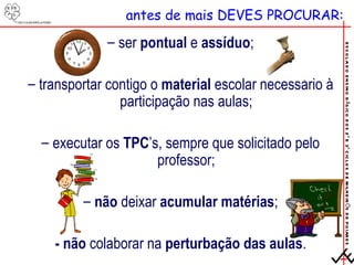 antes de mais DEVES PROCURAR: ser  pontual  e  assíduo ; transportar contigo o  material  escolar necessário à participação nas aulas; executar os  TPC ’s, sempre que solicitado pelo professor; não  deixar  acumular matérias ; - não  colaborar na  perturbação das aulas . 