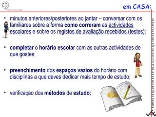 em CASA: minutos anteriores/posteriores ao jantar – conversar com os familiares sobre a forma  como correram  as  actividades escolares  e sobre os  registos de avaliação recebidos (testes) ; completar  o  horário escolar  com as outras actividades de que gostes; preenchimento  dos  espaços vazios  do horário com disciplinas a que deves dedicar mais tempo de estudo; verificação dos  métodos  de  estudo ; 
