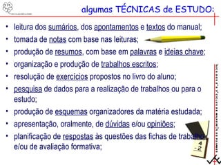 algumas TÉCNICAS de ESTUDO: leitura dos  sumários , dos  apontamentos  e  textos  do manual; tomada de  notas  com base nas leituras; produção de  resumos , com base em  palavras  e  ideias chave ; organização e produção de  trabalhos escritos ; resolução de  exercícios  propostos no livro do aluno; pesquisa  de dados para a realização de trabalhos ou para o estudo; produção de  esquemas  organizadores da matéria estudada; apresentação, oralmente, de  dúvidas  e/ou  opiniões ; planificação de  respostas  às questões das fichas de trabalho e/ou de avaliação formativa; 