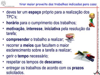 tirar maior proveito dos trabalhos indicados para casa: deves ter um  espaço  próprio para a realização dos TPC’s; horário  para o cumprimento dos trabalhos; motivação ,  interesse ,  iniciativa  pela resolução da tarefa; compreender  o trabalho a realizar; recorrer a  meios  que facultem o maior esclarecimento sobre a tarefa a realizar; gerir o  tempo  necessário; respeitar os tempos de  descanso ; entregar os trabalhos de acordo com os  prazos  solicitados. 