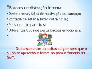 *Fatores de distração interna:
• Desinteresse, falta de motivação ou cansaço;
• Vontade de estar a fazer outra coisa;
• Pensamentos parasitas;
• Diferentes tipos de perturbações emocionais;
•…

      Os pensamentos parasitas surgem sem que o
aluno se aperceba e levam-no para o “mundo da
lua”.
 