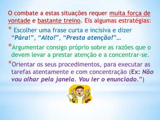 O combate a estas situações requer muita força de
vontade e bastante treino. Eis algumas estratégias:
* Escolher uma frase curta e incisiva e dizer
 “Pára!”, “Alto!”, “Presta atenção!”…
*Argumentar consigo próprio sobre as razões que o
 devem levar a prestar atenção e a concentrar-se.
*Orientar os seus procedimentos, para executar as
 tarefas atentamente e com concentração (Ex: Não
 vou olhar pela janela. Vou ler o enunciado.”)
 