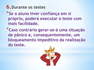 6.Durante os testes
*Se o aluno tiver confiança em si
próprio, poderá executar o teste com
mais facilidade.
*Caso contrário gerar-se-á uma situação
de pânico e, consequentemente, um
bloqueamento impeditivo da realização
do teste.
 