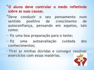 *O aluno deve controlar o medo refletindo
sobre as suas causas.
*Deve   conduzir o seu pensamento num
sentido    positivo de  crescimento  de
autoconfiança, pensando em aspetos, tais
como:
 fiz uma boa preparação para o teste;
 fiz  uma   autoavaliação     cuidada   dos
conhecimentos;
Tirei as minhas dúvidas e consegui resolver
exercícios com essas matérias.
 