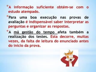*A informação suficiente obtém-se com o
estudo atempado.
*Para  uma boa execução nas provas de
avaliação é indispensável saber interpretar as
perguntas e organizar as respostas.
*A má gestão do tempo afeta também a
realização dos testes. Esta decorre, muitas
vezes, da falta de leitura do enunciado antes
do início da prova.
 