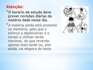 Atenção:
*O horário de estudo deve
 prever revisões diárias da
 matéria dada nesse dia.
*A matéria ainda está presente
 na memória, pelo que o
 esforço a desenvolver e o
 tempo a utilizar serão
 menores, do que revendo
 apenas mais tarde ou, pior
 ainda, na véspera do teste.
 