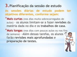 3.Planificação da sessão de estudo
As sessões diárias de estudo podem ter
objetivos diferentes, conforme sejam:
*Mais curtas (nos dias muito sobrecarregados de
 aulas) – os alunos limitam-se a fazer revisões da
 matéria dada no dia e os trabalhos de casa.
*Mais longas (nos dias com poucas aulas ou nos fins
 de semana) – Além dessas tarefas, os alunos
 farão revisões mais aprofundadas e
 preparação de testes.
 