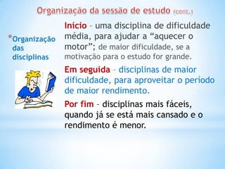 Início – uma disciplina de dificuldade
*Organização   média, para ajudar a “aquecer o
 das           motor”; de maior dificuldade, se a
 disciplinas   motivação para o estudo for grande.
               Em seguida – disciplinas de maior
               dificuldade, para aproveitar o período
               de maior rendimento.
               Por fim – disciplinas mais fáceis,
               quando já se está mais cansado e o
               rendimento é menor.
 