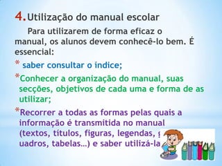 4.Utilização do manual escolar
   Para utilizarem de forma eficaz o
manual, os alunos devem conhecê-lo bem. É
essencial:
* saber consultar o índice;
*Conhecer a organização do manual, suas
 secções, objetivos de cada uma e forma de as
 utilizar;
*Recorrer a todas as formas pelas quais a
 informação é transmitida no manual
 (textos, títulos, figuras, legendas, gráficos, q
 uadros, tabelas…) e saber utilizá-la.
 