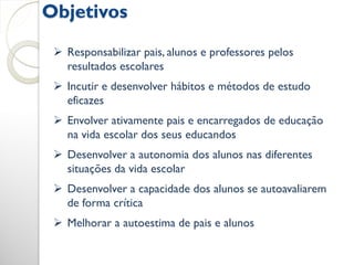 Objetivos
  Responsabilizar pais, alunos e professores pelos
   resultados escolares
  Incutir e desenvolver hábitos e métodos de estudo
   eficazes
  Envolver ativamente pais e encarregados de educação
   na vida escolar dos seus educandos
  Desenvolver a autonomia dos alunos nas diferentes
   situações da vida escolar
  Desenvolver a capacidade dos alunos se autoavaliarem
   de forma crítica
  Melhorar a autoestima de pais e alunos
 