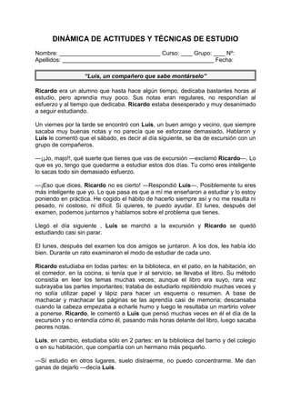 DINÁMICA DE ACTITUDES Y TÉCNICAS DE ESTUDIO
Nombre: Curso: Grupo: Nº:
Apellidos: Fecha:
“Luis, un compañero que sabe montárselo”
Ricardo era un alumno que hasta hace algún tiempo, dedicaba bastantes horas al
estudio, pero aprendía muy poco. Sus notas eran regulares, no respondían al
esfuerzo y al tiempo que dedicaba. Ricardo estaba desesperado y muy desanimado
a seguir estudiando.
Un viernes por la tarde se encontró con Luis, un buen amigo y vecino, que siempre
sacaba muy buenas notas y no parecía que se esforzase demasiado. Hablaron y
Luis le comentó que el sábado, es decir al día siguiente, se iba de excursión con un
grupo de compañeros.
—¡¡Jo, majo!!, qué suerte que tienes que vas de excursión —exclamó Ricardo—. Lo
que es yo, tengo que quedarme a estudiar estos dos días. Tu como eres inteligente
lo sacas todo sin demasiado esfuerzo.
—¡Eso que dices, Ricardo no es cierto! —Respondió Luis—. Posiblemente tu eres
más inteligente que yo. Lo que pasa es que a mí me enseñaron a estudiar y lo estoy
poniendo en práctica. He cogido el hábito de hacerlo siempre así y no me resulta ni
pesado, ni costoso, ni difícil. Si quieres, te puedo ayudar. El lunes, después del
examen, podemos juntarnos y hablamos sobre el problema que tienes.
Llegó el día siguiente , Luis se marchó a la excursión y Ricardo se quedó
estudiando casi sin parar.
El lunes, después del examen los dos amigos se juntaron. A los dos, les había ido
bien. Durante un rato examinaron el modo de estudiar de cada uno.
Ricardo estudiaba en todas partes: en la biblioteca, en el patio, en la habitación, en
el comedor, en la cocina, si tenía que ir al servicio, se llevaba el libro. Su método
consistía en leer los temas muchas veces; aunque el libro era suyo, rara vez
subrayaba las partes importantes; trataba de estudiarlo repitiéndolo muchas veces y
no solía utilizar papel y lápiz para hacer un esquema o resumen. A base de
machacar y machacar las páginas se las aprendía casi de memoria; descansaba
cuando la cabeza empezaba a echarle humo y luego le resultaba un martirio volver
a ponerse. Ricardo, le comentó a Luis que pensó muchas veces en él el día de la
excursión y no entendía cómo él, pasando más horas delante del libro, luego sacaba
peores notas.
Luis, en cambio, estudiaba sólo en 2 partes: en la biblioteca del barrio y del colegio
o en su habitación, que compartía con un hermano más pequeño.
—Sí estudio en otros lugares, suelo distraerme, no puedo concentrarme. Me dan
ganas de dejarlo —decía Luis.
 