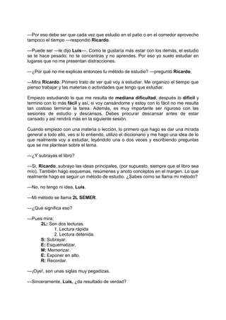 —Por eso debe ser que cada vez que estudio en el patio o en el comedor aprovecho
tampoco el tiempo —respondió Ricardo.
—Puede ser —le dijo Luis—. Como te gustaría más estar con los demás, el estudio
se te hace pesado; no te concentras y no aprendes. Por eso yo suelo estudiar en
lugares que no me presentan distracciones.
—¿Por qué no me explicas entonces tu método de estudio? —preguntó Ricardo.
—Mira Ricardo. Primero trato de ver qué voy a estudiar. Me organizo el tiempo que
pienso trabajar y las materias o actividades que tengo que estudiar.
Empiezo estudiando lo que me resulta de mediana dificultad, después lo difícil y
termino con lo más fácil y así, si voy cansándome y estoy con lo fácil no me resulta
tan costoso terminar la tarea. Además, es muy importante ser riguroso con las
sesiones de estudio y descansos. Debes procurar descansar antes de estar
cansado y así rendirá más en la siguiente sesión.
Cuando empiezo con una materia o lección, lo primero que hago es dar una mirada
general a todo ello, veo si lo entiendo, utilizo el diccionario y me hago una idea de lo
que realmente voy a estudiar, leyéndolo una o dos veces y escribiendo preguntas
que se me plantean sobre el tema.
—¿Y subrayas el libro?
—Si, Ricardo, subrayo las ideas principales, (por supuesto, siempre que el libro sea
mío). También hago esquemas, resúmenes y anoto conceptos en el margen. Lo que
realmente hago es seguir un método de estudio. ¿Sabes como se llama mi método?
—No, no tengo ni idea, Luis.
—Mi método se llama 2L SEMER.
—¿Qué significa eso?
—Pues mira:
2L: Son dos lecturas.
1. Lectura rápida
2. Lectura detenida.
S: Subrayar.
E: Esquematizar.
M: Memorizar.
E: Exponer en alto.
R: Recordar.
—¡Oye!, son unas siglas muy pegadizas.
—Sinceramente, Luis, ¿da resultado de verdad?
 