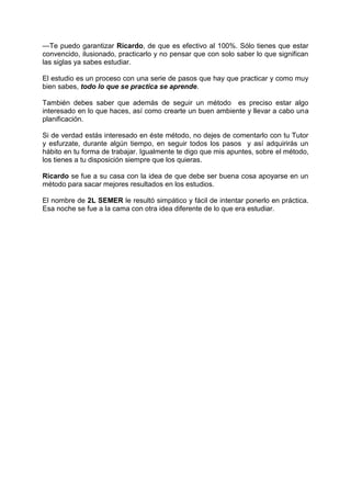 —Te puedo garantizar Ricardo, de que es efectivo al 100%. Sólo tienes que estar
convencido, ilusionado, practicarlo y no pensar que con solo saber lo que significan
las siglas ya sabes estudiar.
El estudio es un proceso con una serie de pasos que hay que practicar y como muy
bien sabes, todo lo que se practica se aprende.
También debes saber que además de seguir un método es preciso estar algo
interesado en lo que haces, así como crearte un buen ambiente y llevar a cabo una
planificación.
Si de verdad estás interesado en éste método, no dejes de comentarlo con tu Tutor
y esfurzate, durante algún tiempo, en seguir todos los pasos y así adquirirás un
hábito en tu forma de trabajar. Igualmente te digo que mis apuntes, sobre el método,
los tienes a tu disposición siempre que los quieras.
Ricardo se fue a su casa con la idea de que debe ser buena cosa apoyarse en un
método para sacar mejores resultados en los estudios.
El nombre de 2L SEMER le resultó simpático y fácil de intentar ponerlo en práctica.
Esa noche se fue a la cama con otra idea diferente de lo que era estudiar.
 