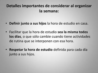 Detalles importantes de considerar al organizar
la semana:
• Definir junto a sus hijos la hora de estudio en casa.
• Facilitar que la hora de estudio sea la misma todos
los días, o que sólo cambie cuando tiene actividades
de rutina que se interponen con esa hora.
• Respetar la hora de estudio definida para cada día
junto a sus hijos.
 