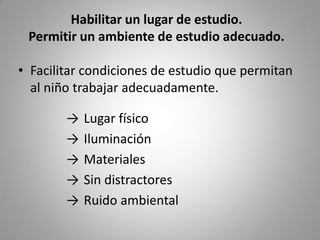 • Facilitar condiciones de estudio que permitan
al niño trabajar adecuadamente.
→ Lugar físico
→ Iluminación
→ Materiales
→ Sin distractores
→ Ruido ambiental
Habilitar un lugar de estudio.
Permitir un ambiente de estudio adecuado.
 