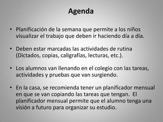 Agenda
• Planificación de la semana que permite a los niños
visualizar el trabajo que deben ir haciendo día a día.
• Deben estar marcadas las actividades de rutina
(Dictados, copias, caligrafías, lecturas, etc.).
• Los alumnos van llenando en el colegio con las tareas,
actividades y pruebas que van surgiendo.
• En la casa, se recomienda tener un planificador mensual
en que se van copiando las tareas que tengan. El
planificador mensual permite que el alumno tenga una
visión a futuro para organizar su estudio.
 