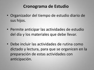 Cronograma de Estudio
• Organizador del tiempo de estudio diario de
sus hijos.
• Permite anticipar las actividades de estudio
del día y los materiales que debe llevar.
• Debe incluir las actividades de rutina como
dictado y lectura, para que se organicen en la
preparación de estas actividades con
anticipación.
 