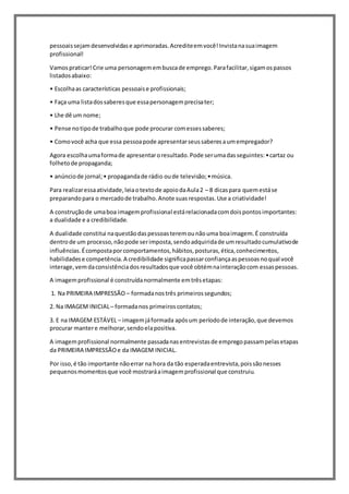 pessoaissejamdesenvolvidase aprimoradas.Acrediteemvocê!Invistanasuaimagem
profissional!
Vamospraticar!Crie uma personagemembuscade emprego.Parafacilitar,sigamospassos
listadosabaixo:
• Escolhaas características pessoaise profissionais;
• Faça uma listadossaberesque essapersonagemprecisater;
• Lhe dê um nome;
• Pense notipode trabalhoque pode procurar comessessaberes;
• Comovocê acha que essa pessoapode apresentarseussaberesaumempregador?
Agora escolhaumaformade apresentaroresultado.Pode serumadasseguintes:•cartaz ou
folhetode propaganda;
• anúnciode jornal;• propagandade rádio oude televisão;•música.
Para realizaressaatividade,leiaotextode apoiodaAula2 – 8 dicaspara quemestáse
preparandopara o mercadode trabalho.Anote suasrespostas.Use a criatividade!
A construçãode umaboa imagemprofissional estárelacionadacomdoispontosimportantes:
a dualidade e a credibilidade.
A dualidade constitui naquestãodaspessoasteremounãouma boaimagem.É construída
dentrode um processo,nãopode serimposta,sendoadquiridade umresultadocumulativode
influências.Écompostaporcomportamentos,hábitos,posturas,ética,conhecimentos,
habilidadese competência.A credibilidade significapassarconfiançaaspessoasnoqual você
interage,vemdaconsistênciadosresultadosque você obtémnainteraçãocom essaspessoas.
A imagemprofissional é construídanormalmente emtrêsetapas:
1. Na PRIMEIRA IMPRESSÃO – formadanostrês primeirossegundos;
2. Na IMAGEM INICIAL– formadanos primeiroscontatos;
3. E na IMAGEM ESTÁVEL – imagemjáformada apósum períodode interação,que devemos
procurar mantere melhorar,sendoelapositiva.
A imagemprofissional normalmente passadanasentrevistasde empregopassampelasetapas
da PRIMEIRA IMPRESSÃOe da IMAGEM INICIAL.
Por isso,é tão importante nãoerrar na hora da tão esperadaentrevista,poissãonesses
pequenosmomentosque você mostraráaimagemprofissional que construiu.
 