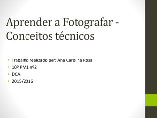 Aprender a Fotografar -
Conceitos técnicos
• Trabalho realizado por: Ana Carolina Rosa
• 10º PM1 nº2
• DCA
• 2015/2016
 