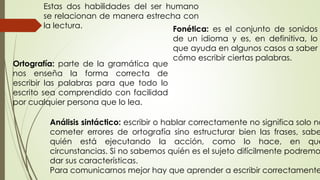Análisis sintáctico: escribir o hablar correctamente no significa solo no
cometer errores de ortografía sino estructurar bien las frases, sabe
quién está ejecutando la acción, como lo hace, en qué
circunstancias. Si no sabemos quién es el sujeto difícilmente podremo
dar sus características.
Para comunicarnos mejor hay que aprender a escribir correctamente
Estas dos habilidades del ser humano
se relacionan de manera estrecha con
la lectura. Fonética: es el conjunto de sonidos
de un idioma y es, en definitiva, lo
que ayuda en algunos casos a saber
cómo escribir ciertas palabras.
Ortografía: parte de la gramática que
nos enseña la forma correcta de
escribir las palabras para que todo lo
escrito sea comprendido con facilidad
por cualquier persona que lo lea.
 