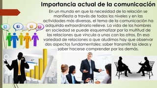 En un mundo en que la necesidad de la relación se
manifiesta a través de todos los niveles y en las
actividades más diversas, el tema de la comunicación ha
adquirido extraordinario relieve. La vida de los hombres
en sociedad se puede esquematizar por la multitud de
las relaciones que vincula a unos con los otros. En esa
variedad de relaciones a que aludimos hay que observar
dos aspectos fundamentales: saber transmitir las ideas y
saber hacerse comprender por los demás.
Importancia actual de la comunicación
 