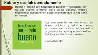 Hablar y escribir correctamente
Hablar y escribir son habilidades básicas y necesarias con
las que cuenta la mayor parte de las personas. Implica
mucho más que poner en papel lo primero que se nos viene
en mente.
Los pensamientos se transforman en
letras, palabras y estas en frases,
oraciones, ideas claras que transmitan
y generen eso que queremos externa.
Hablar y escribir correctamente
Es cuestión de:
 