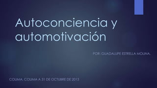 Autoconciencia y
automotivación
POR: GUADALUPE ESTRELLA MOLINA.

COLIMA, COLIMA A 31 DE OCTUBRE DE 2013

 