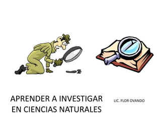 APRENDER A INVESTIGAR LIC. FLOR OVANDO 
EN CIENCIAS NATURALES 
 