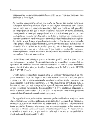 10                                                           SERIE: APRENDER A INVESTIGAR



     gía general de la investigación científica, es otro de los requisitos decisivos para
     aprender a investigar.

c) La práctica investigativa misma por medio de la cual las teorías, principios,
   conceptos, métodos y técnicas dejan de ser simples enunciados para conver-
   tirse en algo concreto y vivencial, constituye la tercera condición indispensable.
   El adagio popular dice que a nadar se aprende nadando. De forma semejante,
   para aprender a investigar hay que lanzarse a la práctica investigativa. La teoría
   sin la práctica es vacía, pero la práctica sin la teoría es ciega. Los conocimientos
   sobre los contenidos y métodos que se han venido adquiriendo sobre las disciplinas
   de estudio, y aquellos que se puedan adquirir a través de esta serie sobre metodo-
   logía general de investigación científica, deben servir como guías iluminadoras de
   la acción. En la medida de lo posible, para aprender a investigar es necesario
   integrarse a un equipo de investigación, el cual pueda ser conducido y orientado
   por la experiencia teórico-práctica de investigadores profesionales que estén en la
   misma línea de interés investigativo.

    El estudio de la metodología general de la investigación científica, junto con ese
espíritu indagador y creativo y los conocimientos de los contenidos y métodos de áreas
específicas del saber que usted ha venido adquiriendo, así como el deseo de lanzarse
pronto a la práctica investigativa, justifica el nombre que se ha dado a la serie: APREN-
DER A INVESTIGAR.

    De otra parte, es importante advertir sobre las ventajas y limitaciones de un pro-
grama como éste. En primer lugar, al haber sido escrito dentro de la metodología de
la autoinstrucción, si bien cuenta con la ventaja de permitir estudiar por cuenta pro-
pia, de acuerdo con el tiempo disponible y el ritmo personal de aprendizaje, tiene la
limitante de tener que suponer que quien sigue el programa posee los aprendizajes
previos requeridos para asimilar los contenidos y el nivel académico adecuado; se
cuenta por tanto, básicamente, con la seriedad del estudiante y con el cumplimiento
estricto de las diferentes instrucciones del programa.

    Es segundo término, debe tenerse en cuenta que la función de un programa como
éste es proporcionar los principales conceptos, métodos y técnicas de un proceso de
investigación, los cuales son tratados de forma sencilla y resumida. Se presentan en
forma sucinta las diferentes discusiones que sobre cada aspecto se han dado en la
comunidad científica. Si se desea un conocimiento más profundo, debe necesariamen-
te recurrirse a aquellos textos que analicen cada tópico en toda su complejidad, al
investigador, profesor, instructor o tutor.
 