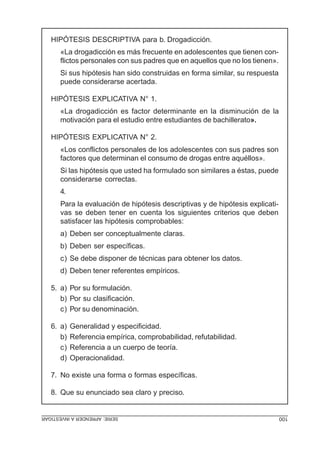 HIPÓTESIS DESCRIPTIVA para b. Drogadicción.
      «La drogadicción es más frecuente en adolescentes que tienen con-
      flictos personales con sus padres que en aquellos que no los tienen».
      Si sus hipótesis han sido construidas en forma similar, su respuesta
      puede considerarse acertada.

   HIPÓTESIS EXPLICATIVA N° 1.
      «La drogadicción es factor determinante en la disminución de la
      motivación para el estudio entre estudiantes de bachillerato».

   HIPÓTESIS EXPLICATIVA N° 2.
      «Los conflictos personales de los adolescentes con sus padres son
      factores que determinan el consumo de drogas entre aquéllos».
      Si las hipótesis que usted ha formulado son similares a éstas, puede
      considerarse correctas.
      4.
      Para la evaluación de hipótesis descriptivas y de hipótesis explicati-
      vas se deben tener en cuenta los siguientes criterios que deben
      satisfacer las hipótesis comprobables:
      a) Deben ser conceptualmente claras.
      b) Deben ser específicas.
      c) Se debe disponer de técnicas para obtener los datos.
      d) Deben tener referentes empíricos.

   5. a) Por su formulación.
      b) Por su clasificación.
      c) Por su denominación.

   6. a)   Generalidad y especificidad.
      b)   Referencia empírica, comprobabilidad, refutabilidad.
      c)   Referencia a un cuerpo de teoría.
      d)   Operacionalidad.

   7. No existe una forma o formas específicas.

   8. Que su enunciado sea claro y preciso.


SERIE: APRENDER A INVESTIGAR                                                   100
 