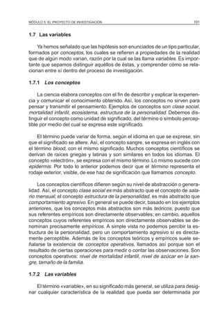 MÓDULO 5: EL PROYECTO DE INVESTIGACIÓN                                        101


1.7 Las variables

    Ya hemos señalado que las hipótesis son enunciados de un tipo particular,
formados por conceptos, los cuales se refieren a propiedades de la realidad
que de algún modo varían, razón por la cual se las llama variables. Es impor-
tante que sepamos distinguir aquéllos de éstas, y comprender cómo se rela-
cionan entre sí dentro del proceso de investigación.

1.7.1 Los conceptos

     La ciencia elabora conceptos con el fin de describir y explicar la experien-
cia y comunicar el conocimiento obtenido. Así, los conceptos no sirven para
pensar y transmitir el pensamiento. Ejemplos de conceptos son clase social,
mortalidad infantil, ecosistema, estructura de la personalidad. Debemos dis-
tinguir el concepto como unidad de significado, del término o símbolo percep-
tible por medio del cual se expresa este significado.

    El término puede variar de forma, según el idioma en que se exprese, sin
que el significado se altere. Así, el concepto sangre, se expresa en inglés con
el término blood, con el mismo significado. Muchos conceptos científicos se
derivan de raíces griegas y latinas y son similares en todos los idiomas. El
concepto «electrón», se expresa con el mismo término. Lo mismo sucede con
epidermis. Por todo lo anterior podemos decir que el término representa el
rodaje exterior, visible, de ese haz de significación que llamamos concepto.

    Los conceptos científicos difieren según su nivel de abstracción o genera-
lidad. Así, el concepto clase social es más abstracto que el concepto de sala-
rio mensual; el concepto estructura de la personalidad, es más abstracto que
comportamiento agresivo. En general se puede decir, basado en los ejemplos
anteriores, que los conceptos más abstractos son más teóricos, puesto que
sus referentes empíricos son directamente observables; en cambio, aquellos
conceptos cuyos referentes empíricos son directamente observables se de-
nominan precisamente empíricos. A simple vista no podemos percibir la es-
tructura de la personalidad, pero un comportamiento agresivo sí es directa-
mente perceptible. Además de los conceptos teóricos y empíricos suele se-
ñalarse la existencia de conceptos operativos, llamados así porque son el
resultado de ciertas operaciones para medir o contar las observaciones. Son
conceptos operativos: nivel de mortalidad infantil, nivel de azúcar en la san-
gre, tamaño de la familia.

1.7.2 Las variables

   El término «variable», en su significado más general, se utiliza para desig-
nar cualquier característica de la realidad que pueda ser determinada por
 