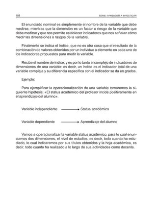 108                                                   SERIE: APRENDER A INVESTIGAR



   El enunciado nominal es simplemente el nombre de la variable que debe
medirse, mientras que la dimensión es un factor o riesgo de la variable que
debe medirse y que nos permite establecer indicadores que nos señalan cómo
medir las dimensiones o rasgos de la variable.

    Finalmente se indica el índice, que no es otra cosa que el resultado de la
combinación de valores obtenidos por un individuo o elemento en cada uno de
los indicadores propuestos para medir la variable.

    Recibe el nombre de índice, y es por lo tanto el complejo de indicadores de
dimensiones de una variable; es decir, un índice es el indicador total de una
variable compleja y su diferencia específica con el indicador se da en grados.

      Ejemplo:

    Para ejemplificar la operacionalización de una variable tomaremos la si-
guiente hipótesis: «El status académico del profesor incide positivamente en
el aprendizaje del alumno».


      Variable independiente            N Status académico

      Variable dependiente              N Aprendizaje del alumno

    Vamos a operacionalizar la variable status académico, para lo cual enun-
ciamos dos dimensiones, el nivel de estudios, es decir, todo cuanto ha estu-
diado, lo cual indicaremos por sus títulos obtenidos y la hoja académica, es
decir, todo cuanto ha realizado a lo largo de sus actividades como docente.
 