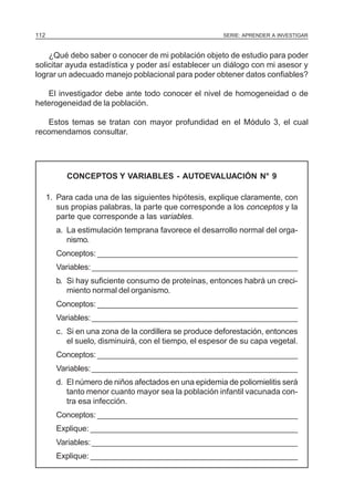 112                                                     SERIE: APRENDER A INVESTIGAR



    ¿Qué debo saber o conocer de mi población objeto de estudio para poder
solicitar ayuda estadística y poder así establecer un diálogo con mi asesor y
lograr un adecuado manejo poblacional para poder obtener datos confiables?

   El investigador debe ante todo conocer el nivel de homogeneidad o de
heterogeneidad de la población.

   Estos temas se tratan con mayor profundidad en el Módulo 3, el cual
recomendamos consultar.




           CONCEPTOS Y VARIABLES - AUTOEVALUACIÓN N° 9

      1. Para cada una de las siguientes hipótesis, explique claramente, con
         sus propias palabras, la parte que corresponde a los conceptos y la
         parte que corresponde a las variables.
        a. La estimulación temprana favorece el desarrollo normal del orga-
           nismo.
        Conceptos: ______________________________________________
        Variables: _______________________________________________
        b. Si hay suficiente consumo de proteínas, entonces habrá un creci-
           miento normal del organismo.
        Conceptos: ______________________________________________
        Variables: _______________________________________________
        c. Si en una zona de la cordillera se produce deforestación, entonces
           el suelo, disminuirá, con el tiempo, el espesor de su capa vegetal.
        Conceptos: ______________________________________________
        Variables: _______________________________________________
        d. El número de niños afectados en una epidemia de poliomielitis será
           tanto menor cuanto mayor sea la población infantil vacunada con-
           tra esa infección.
        Conceptos: ______________________________________________
        Explique: _______________________________________________
        Variables: _______________________________________________
        Explique: _______________________________________________
 