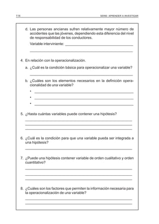 114                                                    SERIE: APRENDER A INVESTIGAR




        d. Las personas ancianas sufren relativamente mayor número de
           accidentes que las jóvenes, dependiendo esta diferencia del nivel
           de responsabilidad de los conductores.
           Variable interviniente: __________________________________
           ____________________________________________________

      4. En relación con la operacionalización.
        a. ¿Cuál es la condición básica para operacionalizar una variable?
           ____________________________________________________
        b. ¿Cuáles son los elementos necesarios en la definición opera-
           cionalidad de una variable?
           • __________________________________________________
           • __________________________________________________
           • __________________________________________________

      5. ¿Hasta cuántas variables puede contener una hipótesis?
         ______________________________________________________
         ______________________________________________________
         ______________________________________________________

      6. ¿Cuál es la condición para que una variable pueda ser integrada a
         una hipótesis?
         ______________________________________________________

      7. ¿Puede una hipótesis contener variable de orden cualitativo y orden
         cuantitativo?
         ______________________________________________________
        ______________________________________________________
        ______________________________________________________

      8. ¿Cuáles son los factores que permiten la información necesaria para
         la operacionalización de una variable?
         ______________________________________________________
         ______________________________________________________
 