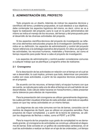 MÓDULO 5: EL PROYECTO DE INVESTIGACIÓN                                         117


2. ADMINISTRACIÓN DEL PROYECTO

    Todo proyecto es un diseño. Además de indicar los aspectos técnicos y
científicos del tema y problema propuestos, el cual obedece a sus objetivos,
debe contemplar los aspectos logísticos del mismo, es decir, cómo se va a
lograr la realización del proyecto; para lo cual en la parte administrativa del
mismo se indica el manejo de los recursos, del tiempo y del presupuesto para
el desarrollo de las diversas actividades del proyecto.

    Si los aspectos científico-técnicos del proyecto de investigación se refie-
ren a los elementos estructurales propios de la investigación científica conte-
nidos en su definición, los aspectos de administración y control del proyecto
hacen referencia a la estrategia operativa del proyecto. En ellos se programan
las actividades, los recursos humanos, materiales y financieros, así como el
tiempo requerido para poder llevar a cabo el proyecto de investigación.

    Los aspectos de administración y control pueden considerarse comunes
a cualquier trabajo que se planifique y programe antes de realizarse.

2.1 Cronograma

   Es la descripción de las actividades en relación con el tiempo en el cual se
van a desarrollar; lo cual implica, primero que todo, determinar con precisión
cuáles son esas actividades, a partir de los aspectos técnicos presentados
en el proyecto.

    De acuerdo con los recursos, el tiempo total y el equipo humano con que
se cuenta, se calcula para cada uno de ellos el tiempo en el cual habrán de ser
desarrolladas. Este cálculo debe hacerse en horas/hombre y debe presentar
cierta tolerancia para efectos de imprevistos.

    Para la presentación del cronograma se utilizan generalmente diagramas,
los cuales permiten visualizar el tiempo de cada actividad, sobre todo en aquellos
casos en que hay varias actividades en un mismo tiempo.

   Los diagramas de uso más comunes son los de barras, conocidos con el
nombre de diagramas de Gantt, que se utilizan en proyectos sencillos. Para
proyectos de mayor complejidad, y a partir de la teoría de sistemas, se utili-
zan los diagramas de flechas o redes, como el PERT y el CPM.

    Para la mayoría de los proyectos cuyo grado de complejidad no es dema-
siado grande, el cronograma de actividades se construye utilizando el diagra-
ma de barras. Éste consiste en un gráfico de coordenadas cartesianas, en el
cual las actividades a realizar se listan en el eje de las ordenadas; y el tiempo
 