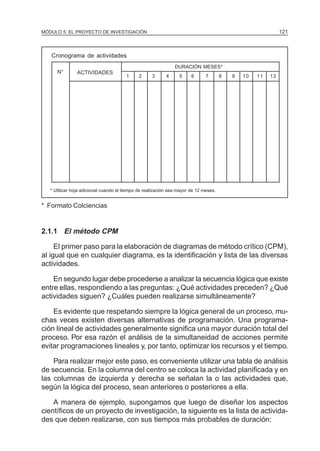 MÓDULO 5: EL PROYECTO DE INVESTIGACIÓN                                                                       121



   Cronograma de actividades
                                                               DURACIÓN MESES*
      N°       ACTIVIDADES
                                       1     2      3      4     5     6      7       8   9   10   11   12




   * Utilizar hoja adicional cuando el tiempo de realización sea mayor de 12 meses.


* Formato Colciencias


2.1.1 El método CPM

     El primer paso para la elaboración de diagramas de método crítico (CPM),
al igual que en cualquier diagrama, es la identificación y lista de las diversas
actividades.

    En segundo lugar debe procederse a analizar la secuencia lógica que existe
entre ellas, respondiendo a las preguntas: ¿Qué actividades preceden? ¿Qué
actividades siguen? ¿Cuáles pueden realizarse simultáneamente?

    Es evidente que respetando siempre la lógica general de un proceso, mu-
chas veces existen diversas alternativas de programación. Una programa-
ción lineal de actividades generalmente significa una mayor duración total del
proceso. Por esa razón el análisis de la simultaneidad de acciones permite
evitar programaciones lineales y, por tanto, optimizar los recursos y el tiempo.

    Para realizar mejor este paso, es conveniente utilizar una tabla de análisis
de secuencia. En la columna del centro se coloca la actividad planificada y en
las columnas de izquierda y derecha se señalan la o las actividades que,
según la lógica del proceso, sean anteriores o posteriores a ella.

    A manera de ejemplo, supongamos que luego de diseñar los aspectos
científicos de un proyecto de investigación, la siguiente es la lista de activida-
des que deben realizarse, con sus tiempos más probables de duración:
 