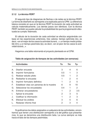 MÓDULO 5: EL PROYECTO DE INVESTIGACIÓN                                          125


2.1.2 La técnica PERT

    El segundo tipo de diagramas de flechas o de redes es la técnica PERT.
La forma de diseñarlo es semejante a la explicada para la CPM. La diferencia
básica consiste en que en la técnica PERT la duración de cada actividad se
calcula matemáticamente. Los demás pasos son idénticos. Con la técnica
PERT, también se puede calcular la probabilidad de que la programación efec-
tuada se cumpla. Veámoslo.

    El cálculo de la duración de cada actividad se efectúa asignándole con
base en las experiencias anteriores, tres valores: tiempo optimista (to), es
decir, «en el mejor de los casos la actividad durará...»; un tiempo medio proba-
ble (tm); y un tiempo pesimista (tp), es decir, «en el peor de los casos la acti-
vidad durará...»

     Hagamos una tabla retomando el proyecto planteado en el CPM.


     Tabla de asignación de tiempos de las actividades (en semanas)

     Actividades                                       To       Tm       Tp

A.   Diseñar encuesta                                    3        4       6
B.   Imprimir formularios                                0.5      1       3
C.   Realizar estudio piloto                             0.5      1       2
D.   Rediseñar la encuesta                               1        2       4
E.   Imprimir formulario definitivo                      1        2       5
F.   Establecer citas con personas de la muestra         6        9      10
G.   Seleccionar los encuestados                         0.4      1       2
H.   Entrenar encuestadores                              1        2       3.5
I.   Aplicar la encuesta                                 2        3       5
J.   Codificar la información                            1        2       3
K.   Efectuar los análisis                               3        5       6
L.   Redactar informe final                              2        3       4


    Si graficamos los datos asignados a cualquiera de las actividades, encon-
tramos que tienen una distribución semejante a la del gráfico que presenta-
mos, lo que se denomina una distribución beta. La curva siempre va más
hacia el lado de los tiempos pesimistas.
 
