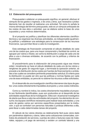 128                                                     SERIE: APRENDER A INVESTIGAR



2.2 Elaboración del presupuesto

    Presupuestar o elaborar un presupuesto significa, en general, efectuar el
cómputo de los gastos o ingresos, o de unos y otros, que necesaria o proba-
blemente han de resultar al realizarse una actividad. Tal como lo señala la
misma etimología del término presupuesto, este es un cómputo anticipado de
los costos de esa obra o actividad, que se elabora sobre la base de unos
supuestos y unos motivos determinados.

    Si el proyecto se justifica y planifican los diferentes elementos científico-
técnicos y se organizan las diversas actividades, es indispensable igualmen-
te justificar y establecer una estrategia para la consecución de los recursos
financieros, que permitan llevar a cabo la investigación.

    Esta estrategia de financiación comprende el cálculo detallado de cada
uno de los costos que, para una mayor comprensión y facilidad de control, se
agrupan por rubros o títulos; así como la distribución o cargo de cada uno de
ellos a una o diversas entidades, de acuerdo con la políticas y criterios de
financiación.

    El procedimiento para la elaboración del presupuesto sigue ese mismo
orden: inicialmente se hace el cálculo detallado de cada uno de los rubros y
renglones de gasto. En segundo lugar, y terminada la operación anterior, se
procede a la distribución de los costos por fuentes de financiamiento o entida-
des a las cuales se considere pertinente presentarles solicitud. El criterio para
la distribución no puede ser otro que las políticas y normas fijadas por cada
una de esas entidades, so pena de no obtener los recursos a ellas solicitados.

    En el desarrollo de una investigación científica intervienen dos tipos de gas-
tos: unos costos directamente imputables al proyecto; y unos costos indirectos.

    Como su nombre lo indica, los costos directamente imputables al proyec-
to son fácilmente identificables, pues son producidos en el desarrollo de las
actividades específicas de la investigación. Ellos son: el personal investigativo
de planta que lleva a cabo las actividades del proyecto; los elementos de con-
sumo; los equipos científicos necesarios para realizar esas actividades; y una
serie de gastos varios por servicios específicos presentados por la institu-
ción, o que se contratan con personas naturales o jurídicas diferentes a ella,
para llevar a cabo determinadas tareas del proyecto.

     El cálculo de los rubros directos es relativamente fácil pues viene dado
por parámetros objetivos y claros, tales como cotizaciones comerciales, con-
tratos de prestación de servicios, cuentas de cobro o facturas (caso de mate-
riales, equipos y el pago de servicios) o existen un contrato laboral y una
 