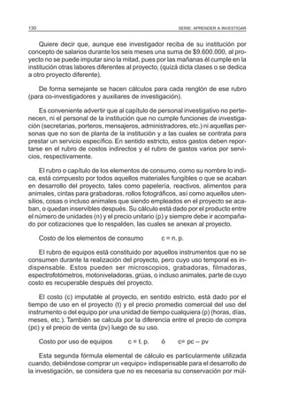 130                                                    SERIE: APRENDER A INVESTIGAR



    Quiere decir que, aunque ese investigador reciba de su institución por
concepto de salarios durante los seis meses una suma de $9.600.000, al pro-
yecto no se puede imputar sino la mitad, pues por las mañanas él cumple en la
institución otras labores diferentes al proyecto, (quizá dicta clases o se dedica
a otro proyecto diferente).

    De forma semejante se hacen cálculos para cada renglón de ese rubro
(para co-investigadores y auxiliares de investigación).

    Es conveniente advertir que al capítulo de personal investigativo no perte-
necen, ni el personal de la institución que no cumple funciones de investiga-
ción (secretarias, porteros, mensajeros, administradores, etc.) ni aquellas per-
sonas que no son de planta de la institución y a las cuales se contrata para
prestar un servicio específico. En sentido estricto, estos gastos deben repor-
tarse en el rubro de costos indirectos y el rubro de gastos varios por servi-
cios, respectivamente.

     El rubro o capítulo de los elementos de consumo, como su nombre lo indi-
ca, está compuesto por todos aquellos materiales fungibles o que se acaban
en desarrollo del proyecto, tales como papelería, reactivos, alimentos para
animales, cintas para grabadoras, rollos fotográficos, así como aquellos uten-
silios, cosas o incluso animales que siendo empleados en el proyecto se aca-
ban, o quedan inservibles después. Su cálculo está dado por el producto entre
el número de unidades (n) y el precio unitario (p) y siempre debe ir acompaña-
do por cotizaciones que lo respalden, las cuales se anexan al proyecto.

      Costo de los elementos de consumo          c = n. p.

   El rubro de equipos está constituido por aquellos instrumentos que no se
consumen durante la realización del proyecto, pero cuyo uso temporal es in-
dispensable. Estos pueden ser microscopios, grabadoras, filmadoras,
espectrofotómetros, motoniveladoras, grúas, o incluso animales, parte de cuyo
costo es recuperable después del proyecto.

    El costo (c) imputable al proyecto, en sentido estricto, está dado por el
tiempo de uso en el proyecto (t) y el precio promedio comercial del uso del
instrumento o del equipo por una unidad de tiempo cualquiera (p) (horas, días,
meses, etc.). También se calcula por la diferencia entre el precio de compra
(pc) y el precio de venta (pv) luego de su uso.

      Costo por uso de equipos       c = t. p.   ó     c= pc – pv

     Esta segunda fórmula elemental de cálculo es particularmente utilizada
cuando, debiéndose comprar un «equipo» indispensable para el desarrollo de
la investigación, se considera que no es necesaria su conservación por múl-
 