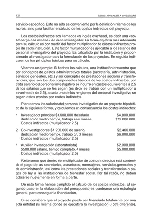 132                                                     SERIE: APRENDER A INVESTIGAR



servicio específico. Esto no sólo es conveniente por la definición misma de los
rubros, sino para facilitar el cálculo de los costos indirectos del proyecto.

    Los costos indirectos son llamados en inglés overhead, es decir una «so-
brecarga a la cabeza» de cada investigador. La forma objetiva más adecuada
para su cálculo es por medio del factor multiplicador de costos indirectos pro-
pio de cada institución. Este factor multiplicador es aplicable a los salarios del
personal investigativo del proyecto. Es calculado por la institución y propor-
cionado al investigador para la formulación de los proyectos. En seguida indi-
caremos los principios básicos para su cálculo.

    Veamos un ejemplo: Si hechos los cálculos, una institución encuentra que
por conceptos de gastos administrativos totales (secretaría, administración,
servicios generales, etc.) y por conceptos de prestaciones sociales y transfe-
rencias, que son los dos componentes básicos de los costos indirectos, por
cada salario del personal investigativo se incurre en gastos equivalentes a 2.5
de los salarios que se les pagan (es decir se trabaja con un multiplicador u
«overhead» de 2.5), a cada uno de los renglones del personal investigativo se
pagan estos montos por costos indirectos.

    Planteemos los salarios del personal investigativo de un proyecto hipotéti-
co de la siguiente forma, y calculemos en consecuencia los costos indirectos:
1 Investigador principal $1.600.000 de salario                       $4.800.000
  dedicación medio tiempo, trabaja seis meses                       $72.000.000
  Costos indirectos (multiplicador 2.5)
2 Co-investigadores $1.200.000 de salario,                            $2.400.000
  dedicación medio tiempo, trabajo c/u 3 meses                        $6.000.000
  Costos indirectos (multiplicador 2.5)
1 Auxiliar investigación (laboratorista)                              $2.000.000
  $500.000 salario, tiempo completo, 4 meses                          $5.000.000
  Costos indirectos (multiplicador 2.5)

   Reiteramos que dentro del multiplicador de costos indirectos está conteni-
do el pago de las secretarias, aseadoras, mensajeros, servicios generales y
de administración, así como las prestaciones sociales y transferencias o pa-
gos de ley a las instituciones de bienestar social. Por tal razón, no deben
cobrarse nuevamente en forma a parte.

   De esta forma hemos cumplido el cálculo de los costos indirectos. El se-
gundo paso en la elaboración del presupuesto es plantearse una estrategia
general, para conseguir la financiación.

    Si se considera que el proyecto puede ser financiado totalmente por una
sola entidad (la misma donde se ejecutará la investigación u otra diferente),
 