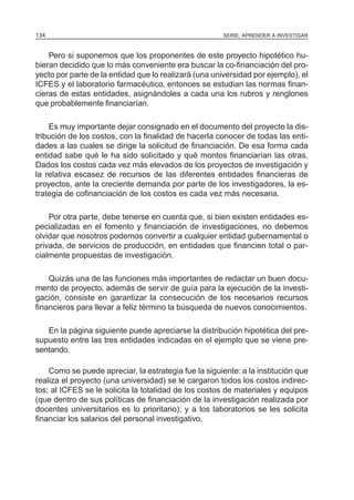 134                                                    SERIE: APRENDER A INVESTIGAR



    Pero si suponemos que los proponentes de este proyecto hipotético hu-
bieran decidido que lo más conveniente era buscar la co-financiación del pro-
yecto por parte de la entidad que lo realizará (una universidad por ejemplo), el
ICFES y el laboratorio farmacéutico, entonces se estudian las normas finan-
cieras de estas entidades, asignándoles a cada una los rubros y renglones
que probablemente financiarían.

    Es muy importante dejar consignado en el documento del proyecto la dis-
tribución de los costos, con la finalidad de hacerla conocer de todas las enti-
dades a las cuales se dirige la solicitud de financiación. De esa forma cada
entidad sabe qué le ha sido solicitado y qué montos financiarían las otras.
Dados los costos cada vez más elevados de los proyectos de investigación y
la relativa escasez de recursos de las diferentes entidades financieras de
proyectos, ante la creciente demanda por parte de los investigadores, la es-
trategia de cofinanciación de los costos es cada vez más necesaria.

    Por otra parte, debe tenerse en cuenta que, si bien existen entidades es-
pecializadas en el fomento y financiación de investigaciones, no debemos
olvidar que nosotros podemos convertir a cualquier entidad gubernamental o
privada, de servicios de producción, en entidades que financien total o par-
cialmente propuestas de investigación.

    Quizás una de las funciones más importantes de redactar un buen docu-
mento de proyecto, además de servir de guía para la ejecución de la investi-
gación, consiste en garantizar la consecución de los necesarios recursos
financieros para llevar a feliz término la búsqueda de nuevos conocimientos.

   En la página siguiente puede apreciarse la distribución hipotética del pre-
supuesto entre las tres entidades indicadas en el ejemplo que se viene pre-
sentando.

    Como se puede apreciar, la estrategia fue la siguiente: a la institución que
realiza el proyecto (una universidad) se le cargaron todos los costos indirec-
tos; al ICFES se le solicita la totalidad de los costos de materiales y equipos
(que dentro de sus políticas de financiación de la investigación realizada por
docentes universitarios es lo prioritario); y a los laboratorios se les solicita
financiar los salarios del personal investigativo.
 