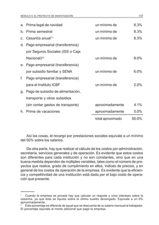 MÓDULO 5: EL PROYECTO DE INVESTIGACIÓN                                                     137


a. Prima legal de navidad                                un mínimo de                  8.3%
b. Prima semestral                                       un mínimo de                  8.3%
c. Cesantía anual(1)                                     un mínimo de                  8.3%
d. Pago empresarial (transferencia)
     por Seguros Sociales (ISS o Caja
     Nacional)(2)                                        un mínimo de                  8.0%
e. Pago empresarial (transferencia)
     por subsidio familiar y SENA                        un mínimo de                  6.0%
f.   Pago empresarial (transferencia)
     para el Instituto ICBF                              un mínimo de                  2.0%
g. Pago de subsidio de alimentación,
     transporte y otros subsidios
     (sin contar gastos de transporte)                   aproximadamente               4.1%
h. Prima de vacaciones                                   aproximadamente               5.0%
                                                         total aproximado             50.0%



    Así las cosas, el recargo por prestaciones sociales equivale a un mínimo
del 50% sobre los salarios.

    De otra parte, hay que realizar el cálculo de los costos por administración,
secretaría, servicios generales y de operación. Es evidente que estos costos
son diferentes para cada institución y no son constantes, sino que en una
buena medida dependen de múltiples variables, tales como el número de pro-
yectos que realice, grado de cumplimiento en ellos, índices de precios, y en
general de los costos de operación de la empresa. Es evidente que la eficien-
cia y competitividad de una institución está dada por el bajo costo de opera-
ción que presente.



1
    Cuando la empresa es privada hay que calcular un reajuste y unos intereses sobre la
cesantía, ya que ésta se liquida sobre el último sueldo devengado. Equivale a un 6%
aproximadamente.
2
    Este porcentaje es diferente de aquel que se descuenta de su salario mensual al trabajador.
El porcentaje equivale al monto adicional que paga la empresa.
 