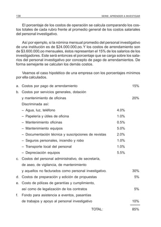 138                                                     SERIE: APRENDER A INVESTIGAR



    El porcentaje de los costos de operación se calcula comparando los cos-
tos totales de cada rubro frente al promedio general de los costos salariales
del personal investigativo.

    Así por ejemplo, si la nómina mensual promedio del personal investigativo
de una institución es de $24.000.000,oo. Y los costos de arrendamiento son
de $3.600.000,oo mensuales, éstos representan el 15% de los salarios de los
investigadores. Este será entonces el porcentaje que se carga sobre los sala-
rios del personal investigativo por concepto de pago de arrendamientos. De
forma semejante se calculan los demás costos.

    Veamos el caso hipotético de una empresa con los porcentajes mínimos
por ella calculados.

a. Costos por pago de arrendamiento                                           15%
b. Costos por servicios generales, dotación
      y mantenimiento de oficinas                                             20%
      Discriminada así:
      – Agua, luz, teléfono                                        4.0%
      – Papelería y útiles de oficina                              1.0%
      – Mantenimiento oficinas                                     0.5%
      – Mantenimiento equipos                                      5.0%
      – Documentación técnica y suscripciones de revistas          2.0%
      – Seguros personales, incendio y robo                        1.0%
      – Transporte local del personal                              1.0%
      – Depreciación equipos                                       5.5%
c. Costos del personal administrativo, de secretaría,
      de aseo, de vigilancia, de mantenimiento
      y aquellos no facturados como personal investigativo.                   30%
d. Costos de preparación y edición de propuestas                               5%
e. Costo de pólizas de garantías y cumplimiento,
      así como de legalización de los contratos                                5%
f.    Fondo para asistencia a eventos, pasantías
      de trabajos y apoyo al personal investigativo                           10%

                                                   TOTAL:                     85%
 