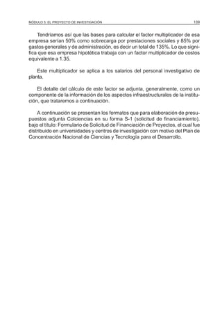 MÓDULO 5: EL PROYECTO DE INVESTIGACIÓN                                        139


    Tendríamos así que las bases para calcular el factor multiplicador de esa
empresa serían 50% como sobrecarga por prestaciones sociales y 85% por
gastos generales y de administración, es decir un total de 135%. Lo que signi-
fica que esa empresa hipotética trabaja con un factor multiplicador de costos
equivalente a 1.35.

    Este multiplicador se aplica a los salarios del personal investigativo de
planta.

    El detalle del cálculo de este factor se adjunta, generalmente, como un
componente de la información de los aspectos infraestructurales de la institu-
ción, que trataremos a continuación.

    A continuación se presentan los formatos que para elaboración de presu-
puestos adjunta Colciencias en su forma S-1 (solicitud de financiamiento),
bajo el título: Formulario de Solicitud de Financiación de Proyectos, el cual fue
distribuido en universidades y centros de investigación con motivo del Plan de
Concentración Nacional de Ciencias y Tecnología para el Desarrollo.
 