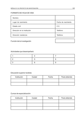 MÓDULO 5: EL PROYECTO DE INVESTIGACIÓN                                        145


FORMATO DE HOJA DE VIDA

  Nombre

  Lugar de nacimiento                                Fecha de nacimiento

  Estado civil                                       C.C.

  Dirección en la Institución                        Teléfono

  Dirección residencia                               Teléfono


Función de la investigación




Actividades que desempeñará:

  1                               4              7
  2                               5              8
  3                               6              9




Educación superior recibida:

      Institución               Ciudad   Fecha              Título obtenido




Cursos de especialización:

      Institución               Ciudad   Fecha              Título obtenido
 